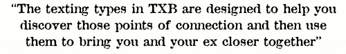 text your ex back quote: “The texting types in TXB system are designed to help you discover those points of connection and then use them to bring you and your ex closer together”